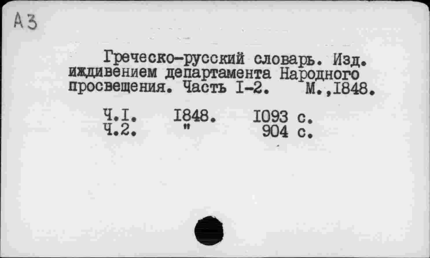 ﻿Ad
Греческо-русский словарь. Изд. иждивением департамента Народного просвещения. Часть 1-2.	М.,1848
4.1.	1848.	1093 с.
4.2.	”	904 с.